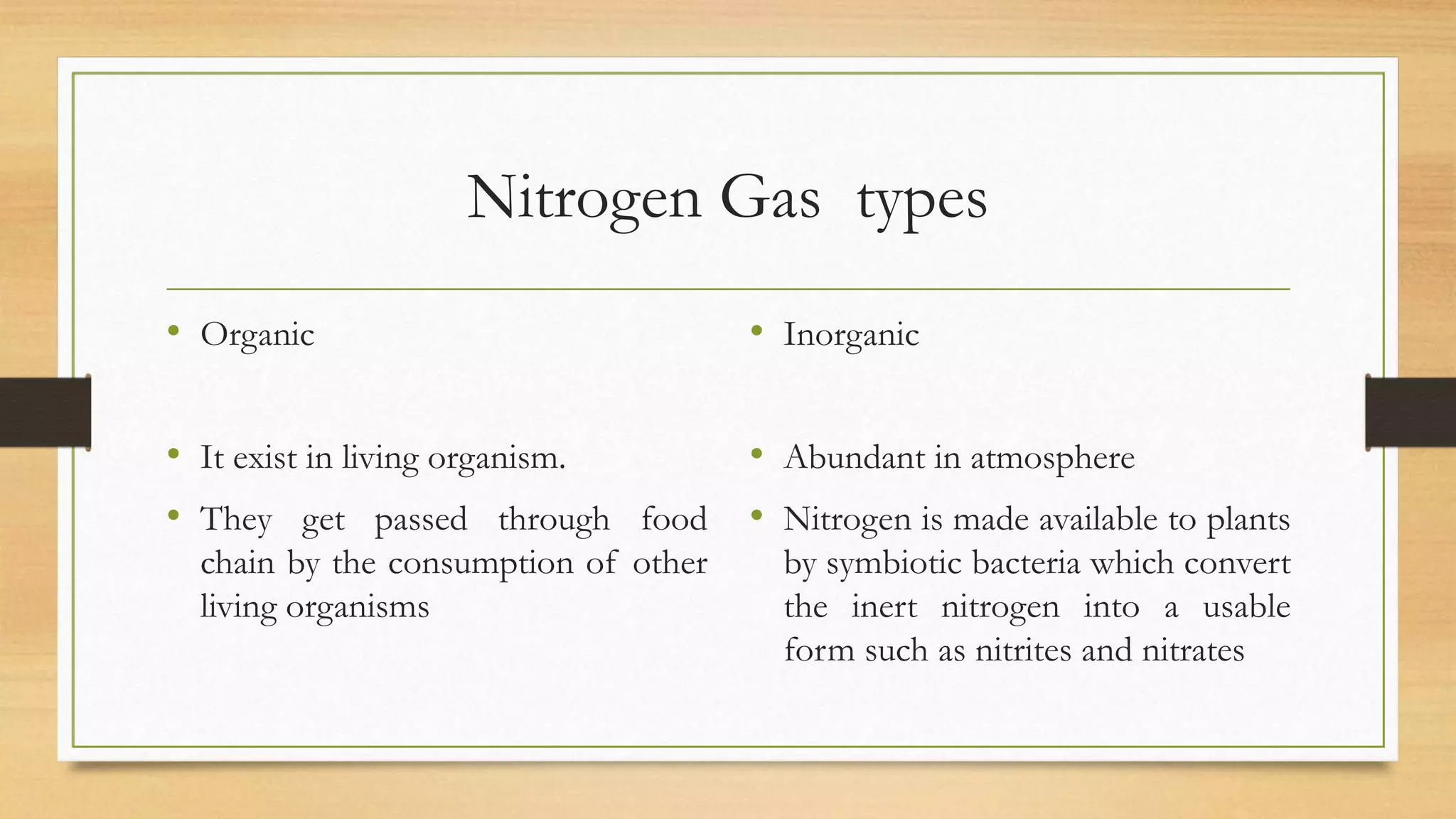 Nitrogen Gas types
• Organic
• It exist in living organism.
• They get passed through food
chain by the consumption of other
living organisms
• Inorganic
• Abundant in atmosphere
• Nitrogen is made available to plants
by symbiotic bacteria which convert
the inert nitrogen into a usable
form such as nitrites and nitrates
 