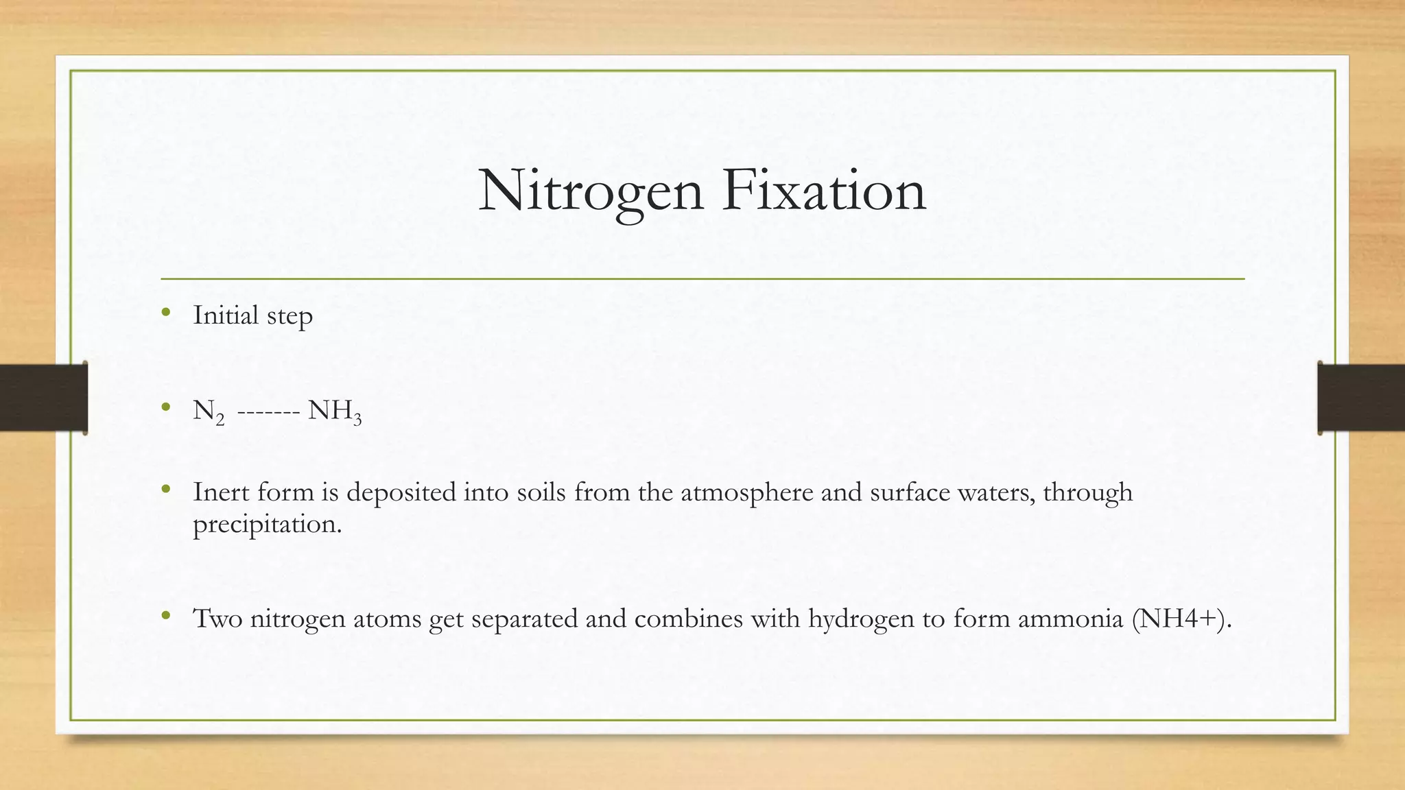 Nitrogen Fixation
• Initial step
• N2 ------- NH3
• Inert form is deposited into soils from the atmosphere and surface waters, through
precipitation.
• Two nitrogen atoms get separated and combines with hydrogen to form ammonia (NH4+).
 