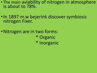 • The main aviability of nitrogen in atmosphere
is about to 78%.
•In 1897 m.w bejerink discover symbiosis
nitrogen Fixer.
•Nitrogen are in two forms:
* Organic
* Inorganic
 