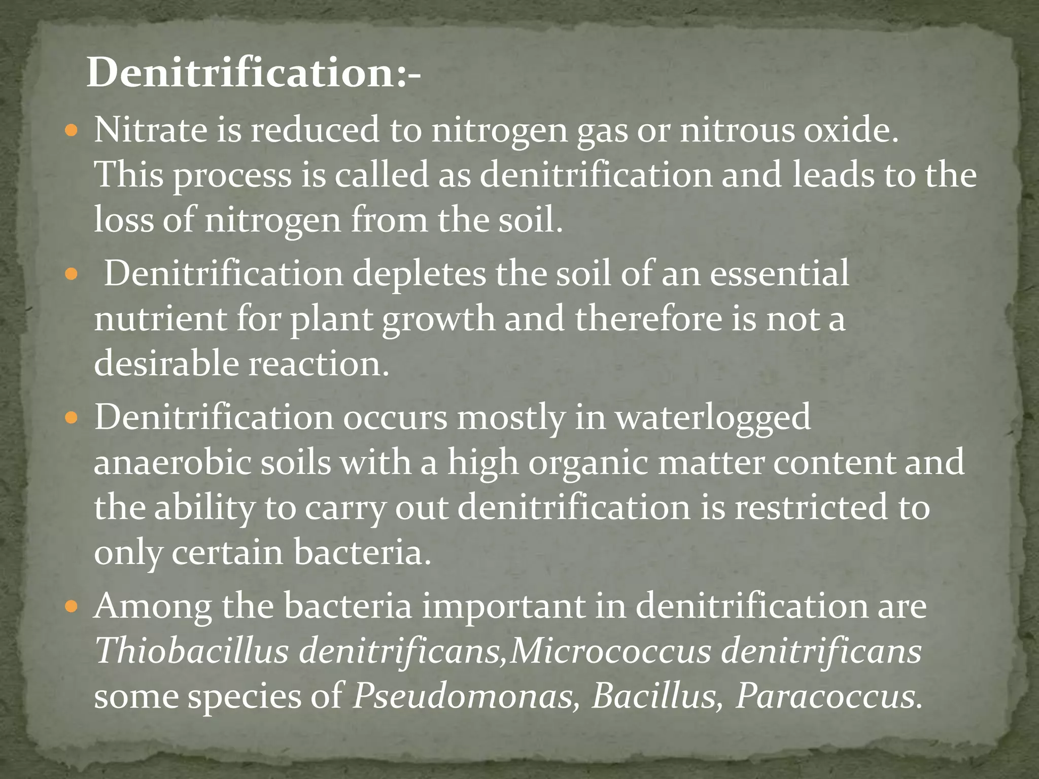 Denitrification:-
 Nitrate is reduced to nitrogen gas or nitrous oxide.
This process is called as denitrification and leads to the
loss of nitrogen from the soil.
 Denitrification depletes the soil of an essential
nutrient for plant growth and therefore is not a
desirable reaction.
 Denitrification occurs mostly in waterlogged
anaerobic soils with a high organic matter content and
the ability to carry out denitrification is restricted to
only certain bacteria.
 Among the bacteria important in denitrification are
Thiobacillus denitrificans,Micrococcus denitrificans
some species of Pseudomonas, Bacillus, Paracoccus.
 