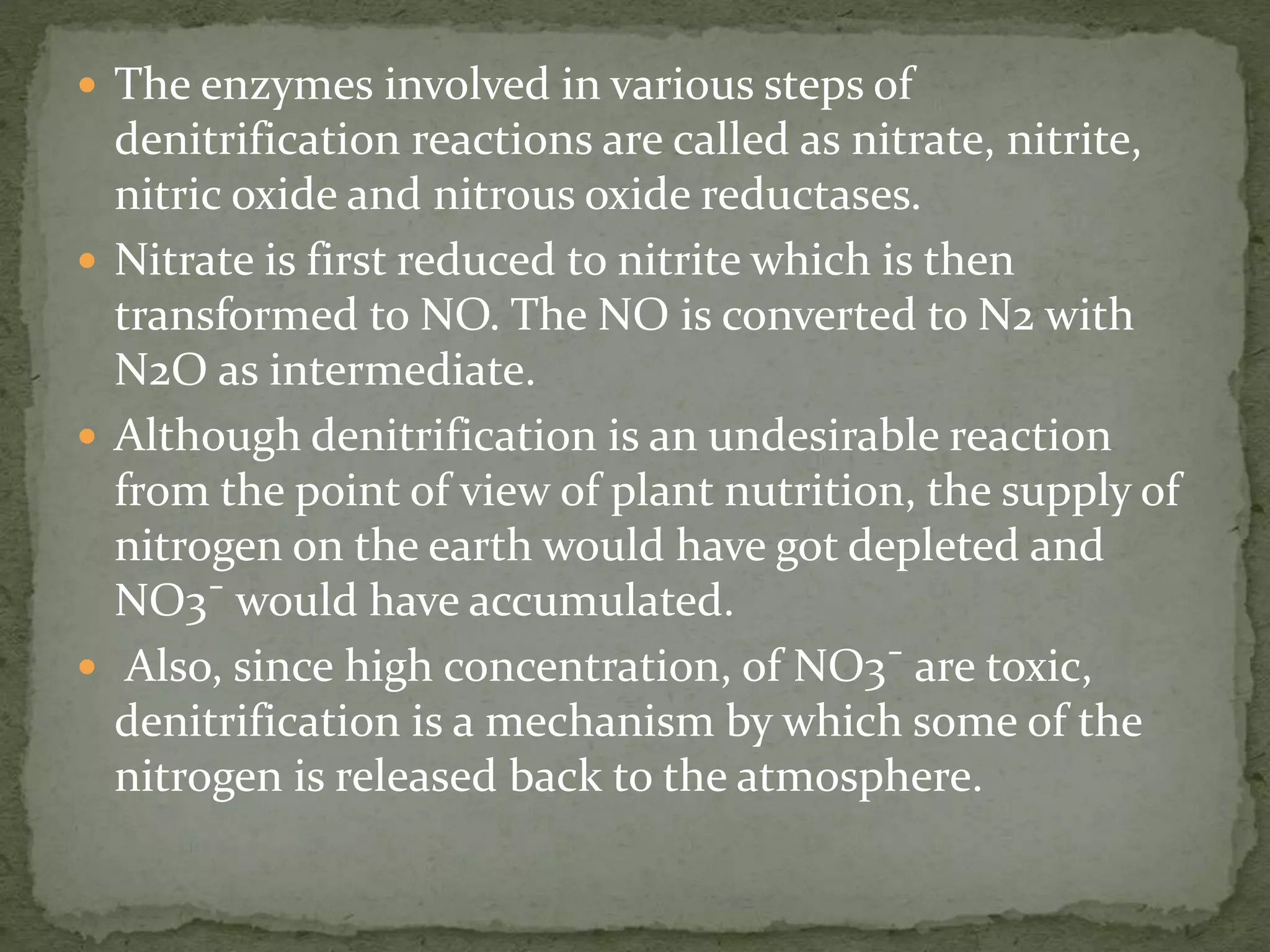  The enzymes involved in various steps of
denitrification reactions are called as nitrate, nitrite,
nitric oxide and nitrous oxide reductases.
 Nitrate is first reduced to nitrite which is then
transformed to NO. The NO is converted to N2 with
N2O as intermediate.
 Although denitrification is an undesirable reaction
from the point of view of plant nutrition, the supply of
nitrogen on the earth would have got depleted and
NO3¯ would have accumulated.
 Also, since high concentration, of NO3¯ are toxic,
denitrification is a mechanism by which some of the
nitrogen is released back to the atmosphere.
 