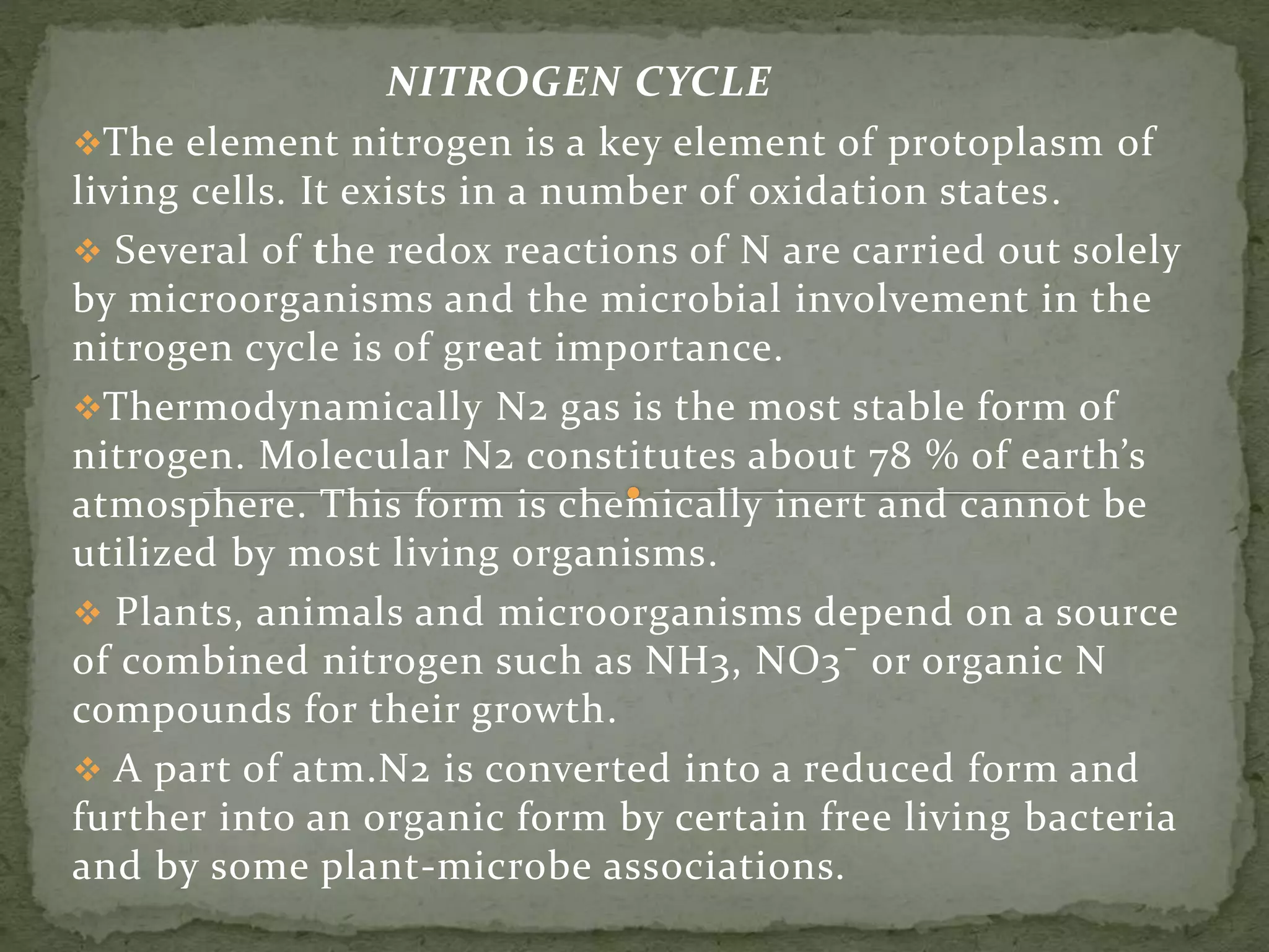 NITROGEN CYCLE
The element nitrogen is a key element of protoplasm of
living cells. It exists in a number of oxidation states.
 Several of the redox reactions of N are carried out solely
by microorganisms and the microbial involvement in the
nitrogen cycle is of great importance.
Thermodynamically N2 gas is the most stable form of
nitrogen. Molecular N2 constitutes about 78 % of earth’s
atmosphere. This form is chemically inert and cannot be
utilized by most living organisms.
 Plants, animals and microorganisms depend on a source
of combined nitrogen such as NH3, NO3¯ or organic N
compounds for their growth.
 A part of atm.N2 is converted into a reduced form and
further into an organic form by certain free living bacteria
and by some plant-microbe associations.
 