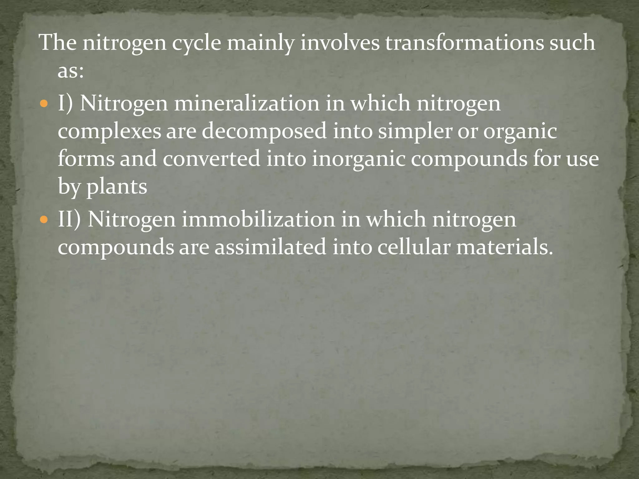 The nitrogen cycle mainly involves transformations such
as:
 I) Nitrogen mineralization in which nitrogen
complexes are decomposed into simpler or organic
forms and converted into inorganic compounds for use
by plants
 II) Nitrogen immobilization in which nitrogen
compounds are assimilated into cellular materials.
 