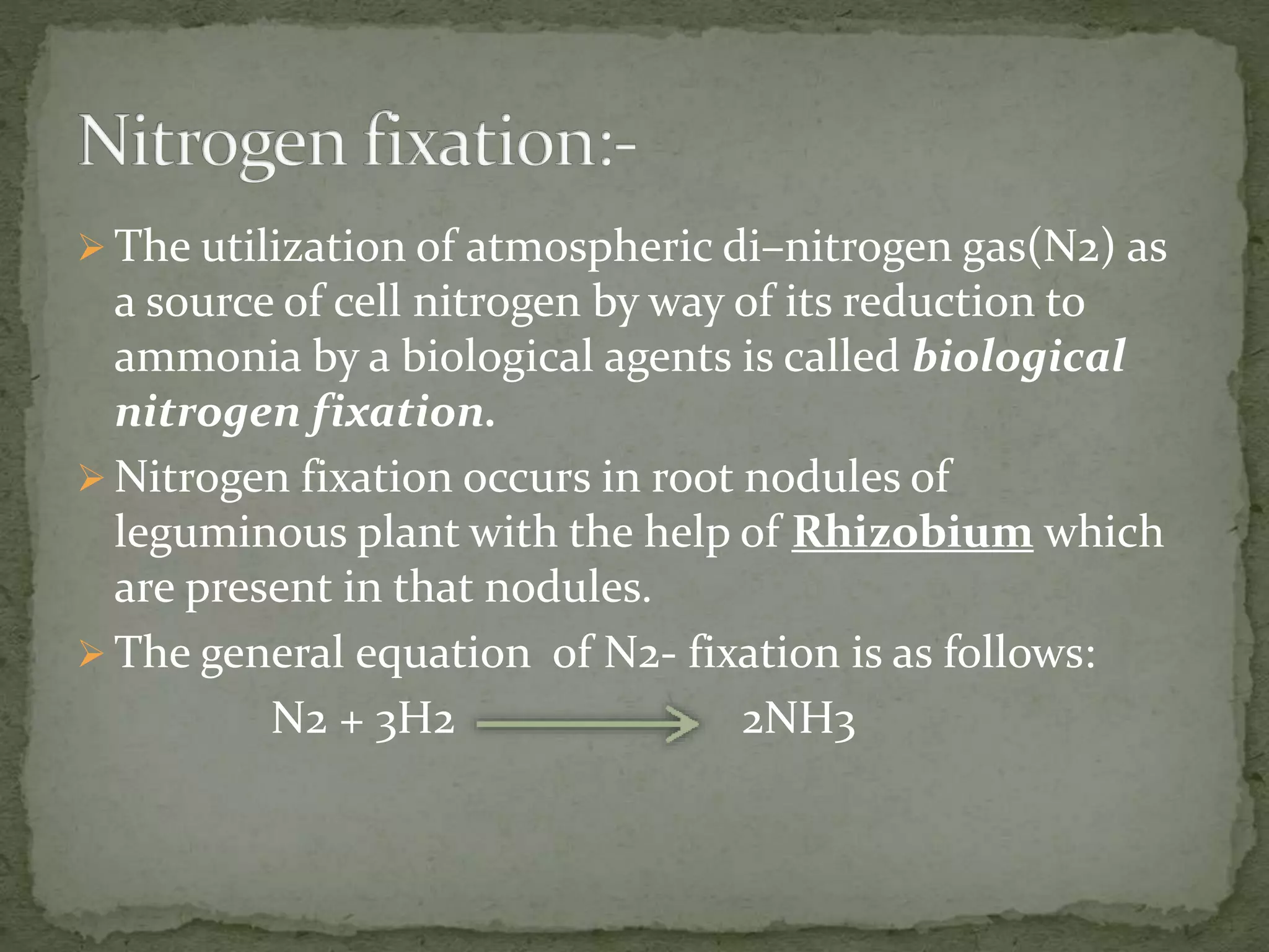  The utilization of atmospheric di–nitrogen gas(N2) as
a source of cell nitrogen by way of its reduction to
ammonia by a biological agents is called biological
nitrogen fixation.
 Nitrogen fixation occurs in root nodules of
leguminous plant with the help of Rhizobium which
are present in that nodules.
 The general equation of N2- fixation is as follows:
N2 + 3H2 2NH3
 