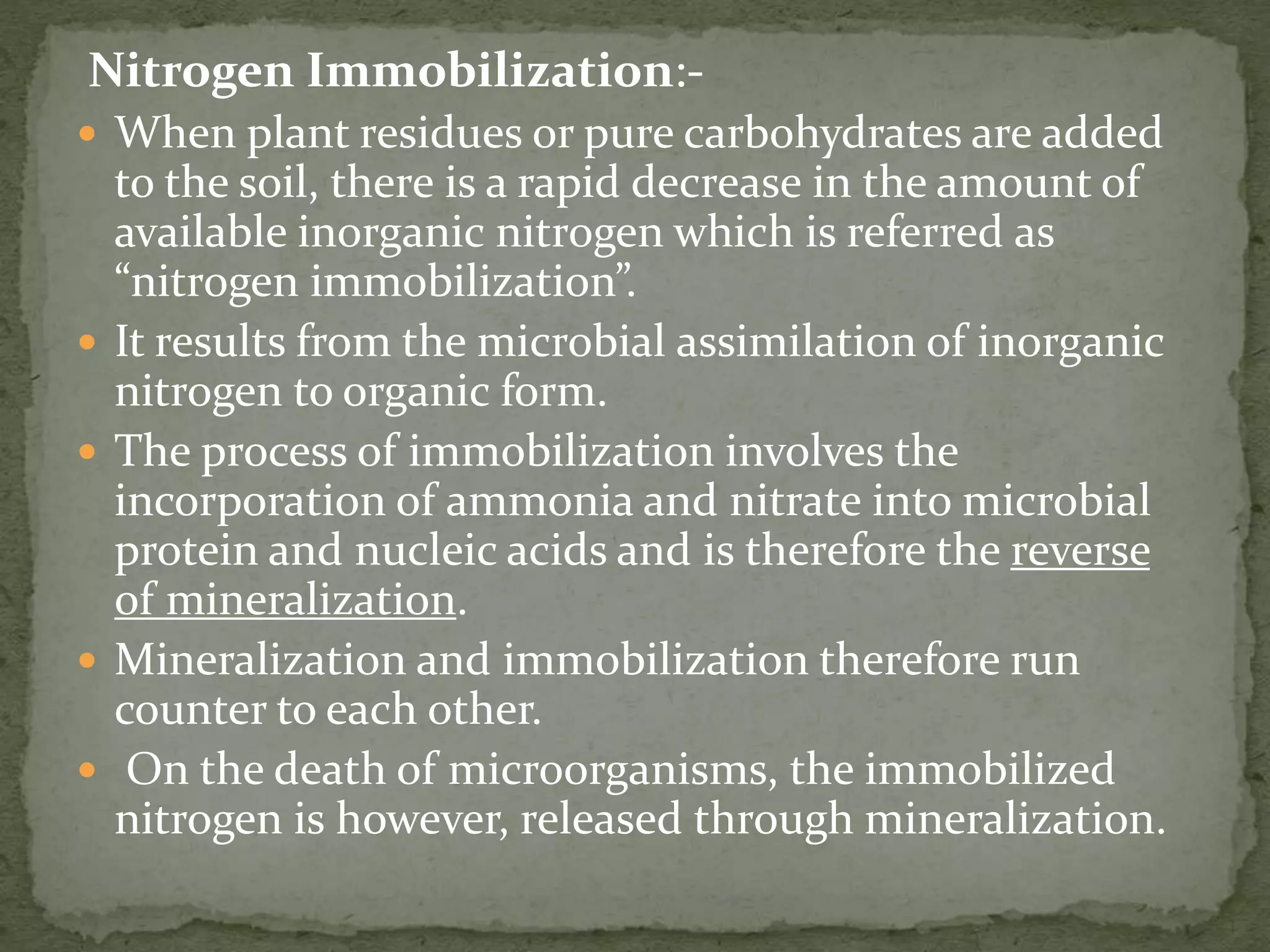 Nitrogen Immobilization:-
 When plant residues or pure carbohydrates are added
to the soil, there is a rapid decrease in the amount of
available inorganic nitrogen which is referred as
“nitrogen immobilization”.
 It results from the microbial assimilation of inorganic
nitrogen to organic form.
 The process of immobilization involves the
incorporation of ammonia and nitrate into microbial
protein and nucleic acids and is therefore the reverse
of mineralization.
 Mineralization and immobilization therefore run
counter to each other.
 On the death of microorganisms, the immobilized
nitrogen is however, released through mineralization.
 