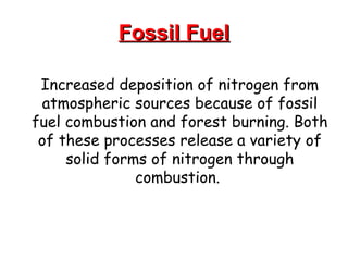 Fossil Fuel Increased deposition of nitrogen from atmospheric sources because of fossil fuel combustion and forest burning. Both of these processes release a variety of solid forms of nitrogen through combustion.  