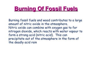 Burning Of Fossil Fuels Burning fossil fuels and wood contributes to a large amount of nitric oxide in the atmosphere.   Nitric oxide can combine with oxygen gas to for nitrogen dioxide, which reacts with water vapour to form a strong acid (nitric acid).  This can precipitate out of the atmosphere in the form of the deadly acid rain   