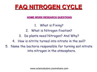 FAQ NITROGEN CYCLE What is Fixing? What is Nitrogen fixation? Do plants need Nitrogen? And Why? How is nitrite turned into nitrate in the soil? Name the bacteria responsible for turning soil nitrate into nitrogen in the atmosphere. www.sciencetutors.zoomshare.com HOME WORK RESEARCH QUESTIONS 