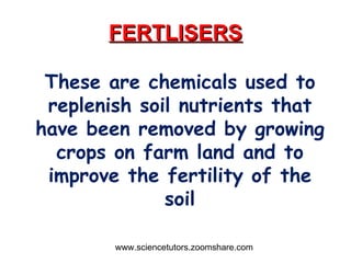 FERTLISERS These are chemicals used to replenish soil nutrients that have been removed by growing crops on farm land and to improve the fertility of the soil www.sciencetutors.zoomshare.com 