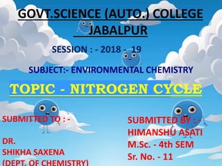 GOVT.SCIENCE (AUTO.) COLLEGE
JABALPUR
SESSION : - 2018 - 19
SUBJECT:- ENVIRONMENTAL CHEMISTRY
SUBMITTED TO : -
DR.
SHIKHA SAXENA
SUBMITTED BY : -
HIMANSHU ASATI
M.Sc. - 4th SEM
Sr. No. - 11
TOPIC - NITROGEN CYCLE
 