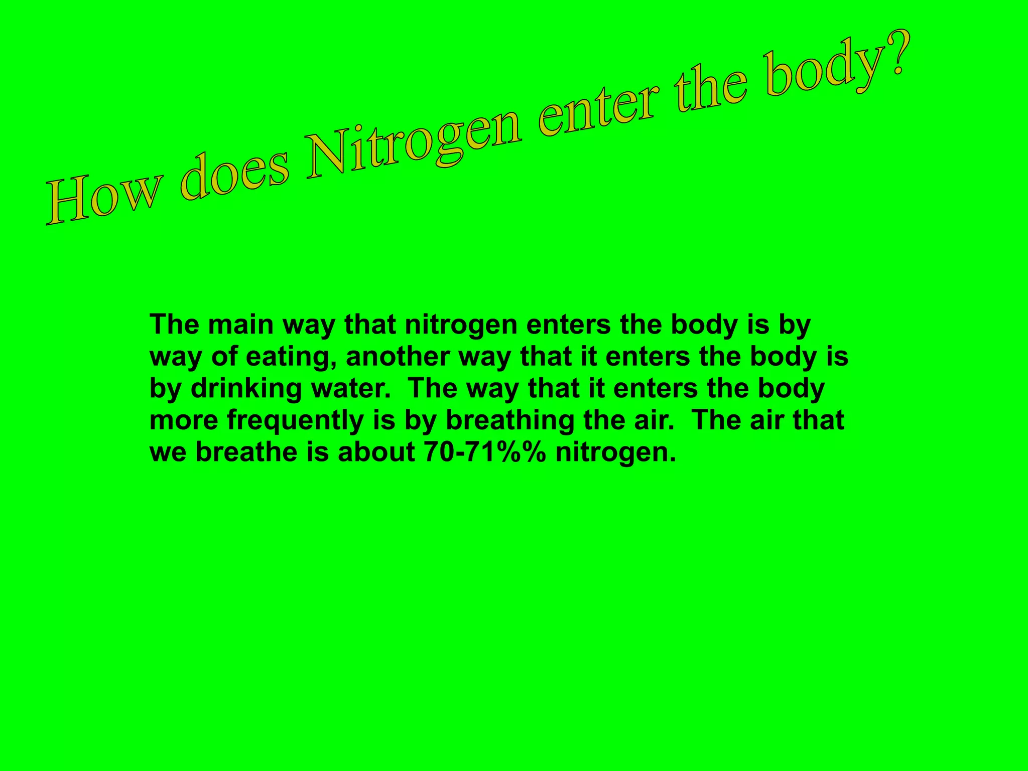 The main way that nitrogen enters the body is by way of eating, another way that it enters the body is by drinking water.  The way that it enters the body more frequently is by breathing the air.  The air that we breathe is about 70-71%% nitrogen. How does Nitrogen enter the body? 
