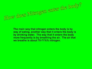 The main way that nitrogen enters the body is by way of eating, another way that it enters the body is by drinking water.  The way that it enters the body more frequently is by breathing the air.  The air that we breathe is about 70-71%% nitrogen. How does Nitrogen enter the body? 