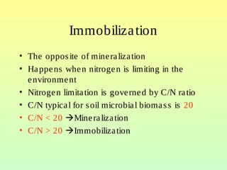 Immobilization
• The opposite of mineralization
• Happens when nitrogen is limiting in the
environment
• Nitrogen limitation is governed by C/N ratio
• C/N typical for soil microbial biomass is 20
• C/N < 20 Mineralization
• C/N > 20 Immobilization
 