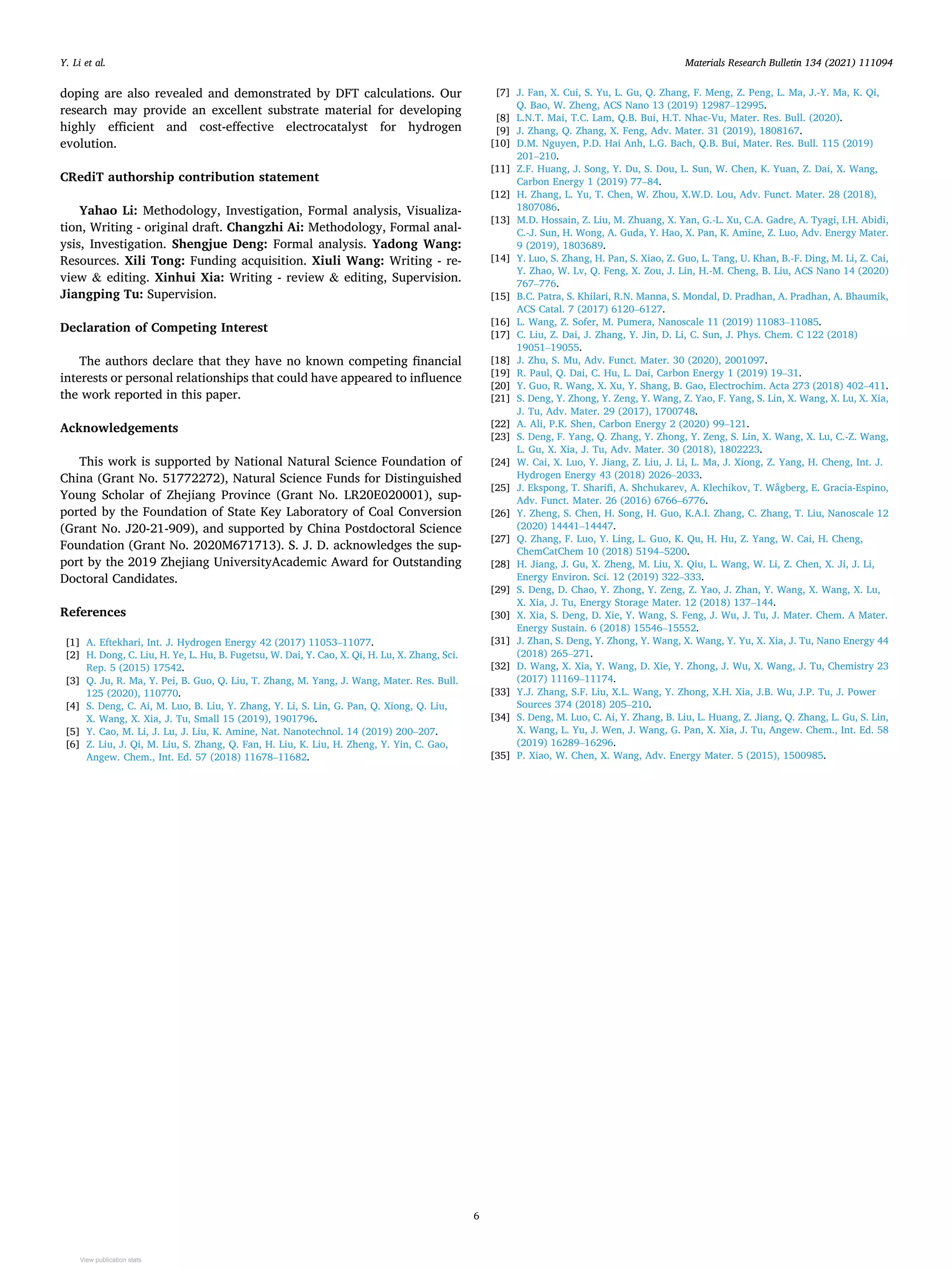Materials Research Bulletin 134 (2021) 111094
6
doping are also revealed and demonstrated by DFT calculations. Our
research may provide an excellent substrate material for developing
highly efficient and cost-effective electrocatalyst for hydrogen
evolution.
CRediT authorship contribution statement
Yahao Li: Methodology, Investigation, Formal analysis, Visualiza­
tion, Writing - original draft. Changzhi Ai: Methodology, Formal anal­
ysis, Investigation. Shengjue Deng: Formal analysis. Yadong Wang:
Resources. Xili Tong: Funding acquisition. Xiuli Wang: Writing - re­
view & editing. Xinhui Xia: Writing - review & editing, Supervision.
Jiangping Tu: Supervision.
Declaration of Competing Interest
The authors declare that they have no known competing financial
interests or personal relationships that could have appeared to influence
the work reported in this paper.
Acknowledgements
This work is supported by National Natural Science Foundation of
China (Grant No. 51772272), Natural Science Funds for Distinguished
Young Scholar of Zhejiang Province (Grant No. LR20E020001), sup­
ported by the Foundation of State Key Laboratory of Coal Conversion
(Grant No. J20-21-909), and supported by China Postdoctoral Science
Foundation (Grant No. 2020M671713). S. J. D. acknowledges the sup­
port by the 2019 Zhejiang UniversityAcademic Award for Outstanding
Doctoral Candidates.
References
[1] A. Eftekhari, Int. J. Hydrogen Energy 42 (2017) 11053–11077.
[2] H. Dong, C. Liu, H. Ye, L. Hu, B. Fugetsu, W. Dai, Y. Cao, X. Qi, H. Lu, X. Zhang, Sci.
Rep. 5 (2015) 17542.
[3] Q. Ju, R. Ma, Y. Pei, B. Guo, Q. Liu, T. Zhang, M. Yang, J. Wang, Mater. Res. Bull.
125 (2020), 110770.
[4] S. Deng, C. Ai, M. Luo, B. Liu, Y. Zhang, Y. Li, S. Lin, G. Pan, Q. Xiong, Q. Liu,
X. Wang, X. Xia, J. Tu, Small 15 (2019), 1901796.
[5] Y. Cao, M. Li, J. Lu, J. Liu, K. Amine, Nat. Nanotechnol. 14 (2019) 200–207.
[6] Z. Liu, J. Qi, M. Liu, S. Zhang, Q. Fan, H. Liu, K. Liu, H. Zheng, Y. Yin, C. Gao,
Angew. Chem., Int. Ed. 57 (2018) 11678–11682.
[7] J. Fan, X. Cui, S. Yu, L. Gu, Q. Zhang, F. Meng, Z. Peng, L. Ma, J.-Y. Ma, K. Qi,
Q. Bao, W. Zheng, ACS Nano 13 (2019) 12987–12995.
[8] L.N.T. Mai, T.C. Lam, Q.B. Bui, H.T. Nhac-Vu, Mater. Res. Bull. (2020).
[9] J. Zhang, Q. Zhang, X. Feng, Adv. Mater. 31 (2019), 1808167.
[10] D.M. Nguyen, P.D. Hai Anh, L.G. Bach, Q.B. Bui, Mater. Res. Bull. 115 (2019)
201–210.
[11] Z.F. Huang, J. Song, Y. Du, S. Dou, L. Sun, W. Chen, K. Yuan, Z. Dai, X. Wang,
Carbon Energy 1 (2019) 77–84.
[12] H. Zhang, L. Yu, T. Chen, W. Zhou, X.W.D. Lou, Adv. Funct. Mater. 28 (2018),
1807086.
[13] M.D. Hossain, Z. Liu, M. Zhuang, X. Yan, G.-L. Xu, C.A. Gadre, A. Tyagi, I.H. Abidi,
C.-J. Sun, H. Wong, A. Guda, Y. Hao, X. Pan, K. Amine, Z. Luo, Adv. Energy Mater.
9 (2019), 1803689.
[14] Y. Luo, S. Zhang, H. Pan, S. Xiao, Z. Guo, L. Tang, U. Khan, B.-F. Ding, M. Li, Z. Cai,
Y. Zhao, W. Lv, Q. Feng, X. Zou, J. Lin, H.-M. Cheng, B. Liu, ACS Nano 14 (2020)
767–776.
[15] B.C. Patra, S. Khilari, R.N. Manna, S. Mondal, D. Pradhan, A. Pradhan, A. Bhaumik,
ACS Catal. 7 (2017) 6120–6127.
[16] L. Wang, Z. Sofer, M. Pumera, Nanoscale 11 (2019) 11083–11085.
[17] C. Liu, Z. Dai, J. Zhang, Y. Jin, D. Li, C. Sun, J. Phys. Chem. C 122 (2018)
19051–19055.
[18] J. Zhu, S. Mu, Adv. Funct. Mater. 30 (2020), 2001097.
[19] R. Paul, Q. Dai, C. Hu, L. Dai, Carbon Energy 1 (2019) 19–31.
[20] Y. Guo, R. Wang, X. Xu, Y. Shang, B. Gao, Electrochim. Acta 273 (2018) 402–411.
[21] S. Deng, Y. Zhong, Y. Zeng, Y. Wang, Z. Yao, F. Yang, S. Lin, X. Wang, X. Lu, X. Xia,
J. Tu, Adv. Mater. 29 (2017), 1700748.
[22] A. Ali, P.K. Shen, Carbon Energy 2 (2020) 99–121.
[23] S. Deng, F. Yang, Q. Zhang, Y. Zhong, Y. Zeng, S. Lin, X. Wang, X. Lu, C.-Z. Wang,
L. Gu, X. Xia, J. Tu, Adv. Mater. 30 (2018), 1802223.
[24] W. Cai, X. Luo, Y. Jiang, Z. Liu, J. Li, L. Ma, J. Xiong, Z. Yang, H. Cheng, Int. J.
Hydrogen Energy 43 (2018) 2026–2033.
[25] J. Ekspong, T. Sharifi, A. Shchukarev, A. Klechikov, T. Wågberg, E. Gracia-Espino,
Adv. Funct. Mater. 26 (2016) 6766–6776.
[26] Y. Zheng, S. Chen, H. Song, H. Guo, K.A.I. Zhang, C. Zhang, T. Liu, Nanoscale 12
(2020) 14441–14447.
[27] Q. Zhang, F. Luo, Y. Ling, L. Guo, K. Qu, H. Hu, Z. Yang, W. Cai, H. Cheng,
ChemCatChem 10 (2018) 5194–5200.
[28] H. Jiang, J. Gu, X. Zheng, M. Liu, X. Qiu, L. Wang, W. Li, Z. Chen, X. Ji, J. Li,
Energy Environ. Sci. 12 (2019) 322–333.
[29] S. Deng, D. Chao, Y. Zhong, Y. Zeng, Z. Yao, J. Zhan, Y. Wang, X. Wang, X. Lu,
X. Xia, J. Tu, Energy Storage Mater. 12 (2018) 137–144.
[30] X. Xia, S. Deng, D. Xie, Y. Wang, S. Feng, J. Wu, J. Tu, J. Mater. Chem. A Mater.
Energy Sustain. 6 (2018) 15546–15552.
[31] J. Zhan, S. Deng, Y. Zhong, Y. Wang, X. Wang, Y. Yu, X. Xia, J. Tu, Nano Energy 44
(2018) 265–271.
[32] D. Wang, X. Xia, Y. Wang, D. Xie, Y. Zhong, J. Wu, X. Wang, J. Tu, Chemistry 23
(2017) 11169–11174.
[33] Y.J. Zhang, S.F. Liu, X.L. Wang, Y. Zhong, X.H. Xia, J.B. Wu, J.P. Tu, J. Power
Sources 374 (2018) 205–210.
[34] S. Deng, M. Luo, C. Ai, Y. Zhang, B. Liu, L. Huang, Z. Jiang, Q. Zhang, L. Gu, S. Lin,
X. Wang, L. Yu, J. Wen, J. Wang, G. Pan, X. Xia, J. Tu, Angew. Chem., Int. Ed. 58
(2019) 16289–16296.
[35] P. Xiao, W. Chen, X. Wang, Adv. Energy Mater. 5 (2015), 1500985.
Y. Li et al.
View publication stats
View publication stats
 