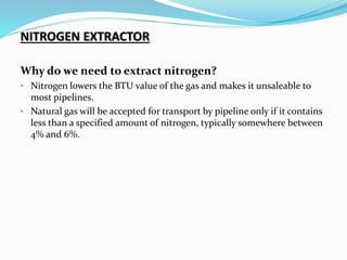 NITROGEN EXTRACTOR
Why do we need to extract nitrogen?
• Nitrogen lowers the BTU value of the gas and makes it unsaleable to
most pipelines.
• Natural gas will be accepted for transport by pipeline only if it contains
less than a specified amount of nitrogen, typically somewhere between
4% and 6%.
 