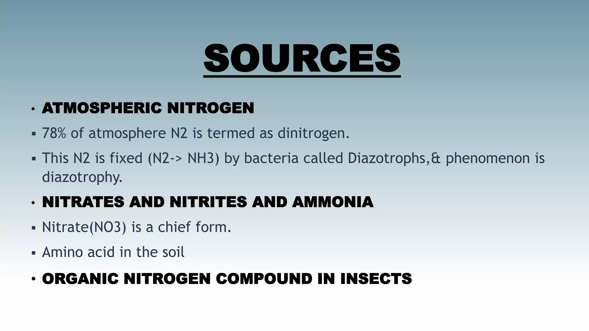 SOURCES
• ATMOSPHERIC NITROGEN
 78% of atmosphere N2 is termed as dinitrogen.
 This N2 is fixed (N2-> NH3) by bacteria called Diazotrophs,& phenomenon is
diazotrophy.
• NITRATES AND NITRITES AND AMMONIA
 Nitrate(NO3) is a chief form.
 Amino acid in the soil
• ORGANIC NITROGEN COMPOUND IN INSECTS
 
