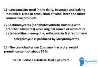 11) Lactobacillus used in the dairy, beverage and baking
 industries. Used in production of wine, beer and other
 commercial products
12) Actinomycetes (nonphotosynthetic bacteria with
 branched filaments) were original source of antibiotics
 as tetracycline, neomycine, erthromycin & streptomycin
      Streptomycin is produced by Streptomycetes

13) The cyanobacterium Spirulina has a dry weight
protein content of about 70 %.

      So it is used as a nutritional food supplement
 