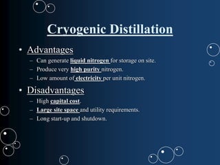 Cryogenic Distillation
• Advantages
– Can generate liquid nitrogen for storage on site.
– Produce very high purity nitrogen.
– Low amount of electricity per unit nitrogen.
• Disadvantages
– High capital cost.
– Large site space and utility requirements.
– Long start-up and shutdown.
 