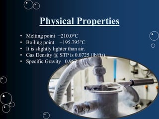 Physical Properties
• Melting point −210.0°C
• Boiling point −195.795°C
• It is slightly lighter than air.
• Gas Density @ STP is 0.0725 (lb/ft3).
• Specific Gravity 0.967.
 