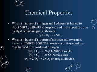 Chemical Properties
• When a mixture of nitrogen and hydrogen is heated to
about 500°C, 200-900 atmosphere and in the presence of a
catalyst, ammonia gas is liberated.
N2 + 3H2 → 2NH3
• When a mixture of nitrogen of nitrogen and oxygen is
heated at 2000°C- 3000°C in electric arc, they combine
together and give oxides of nitrogen.
2N2 + O2 → 2N2O (Nitrous oxide)
N2 + O2 → 2NO (Nitric oxide)
N2 + 2 O2 → 2NO2 (Nitrogen dioxide)
 