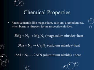 Chemical Properties
• Reactive metals like magnesium, calcium, aluminium etc.
when burnt in nitrogen forms respective nitrides.
3Mg + N2 → Mg3N2 (magnesium nitride)+heat
3Ca + N2 → Ca3N2 (calcium nitride)+heat
2Al + N2 → 2AIN (aluminium nitride) +heat
 