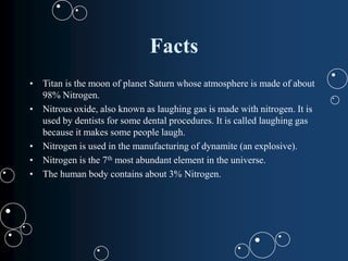 Facts
• Titan is the moon of planet Saturn whose atmosphere is made of about
98% Nitrogen.
• Nitrous oxide, also known as laughing gas is made with nitrogen. It is
used by dentists for some dental procedures. It is called laughing gas
because it makes some people laugh.
• Nitrogen is used in the manufacturing of dynamite (an explosive).
• Nitrogen is the 7th most abundant element in the universe.
• The human body contains about 3% Nitrogen.
 