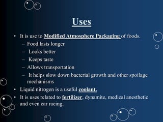 Uses
• It is use to Modified Atmosphere Packaging of foods.
– Food lasts longer
– Looks better
– Keeps taste
– Allows transportation
– It helps slow down bacterial growth and other spoilage
mechanisms
• Liquid nitrogen is a useful coolant.
• It is uses related to fertilizer, dynamite, medical anesthetic
and even car racing.
 