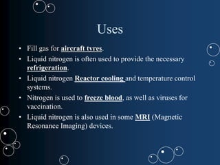 Uses
• Fill gas for aircraft tyres.
• Liquid nitrogen is often used to provide the necessary
refrigeration.
• Liquid nitrogen Reactor cooling and temperature control
systems.
• Nitrogen is used to freeze blood, as well as viruses for
vaccination.
• Liquid nitrogen is also used in some MRI (Magnetic
Resonance Imaging) devices.
 