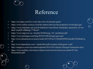 Reference
• https://uscylgas.com/five-every-day-uses-of-nitrogen-gases/
• https://www.online-sciences.com/the-matter/what-are-the-properties-of-nitrogen-gas/
• https://www.slideshare.net/search/slideshow?searchfrom=header&q=separation+of+air
&ud=any&ft=all&lang=**&sort=
• https://www.engr.uvic.ca/~struchtr/2010Energy_O2_membrane.pdf
• https://www.onsitegas.com/blog/2018/01/08/nitrogen-gas-uses/
• http://www.elmemesser.ee/assets/media/201329/6e27e50c6bb269822edcdbc76f2deab3.p
df
• http://www.airproducts.com/~/media/files/pdf/company/safetygram-2.pdf
• http://rastgar-co.com/wp-content/uploads/2016/10/CompAir-Nitrogen-Generation-Syst
• https://www.kullabs.com/classes/subjects/units/lessons/notes/note-detail/817em-
Presentation.pdf
 