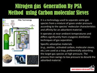Nitrogen gas Generation By PSA
Method using Carbon molecular Sieves
It is a technology used to separate some gas
species from a mixture of gases under pressure
according to the species' molecular characteristics
and affinity for an adsorbent material.
It operates at near-ambient temperatures and
differs significantly from cryogenic distillation
techniques of gas separation.
Specific adsorptive materials
(e.g., zeolites, activated carbon, molecular sieves,
etc.) are used as a trap, preferentially adsorbing
the target gas species at high pressure. The
process then swings to low pressure to desorb the
adsorbed material.
 