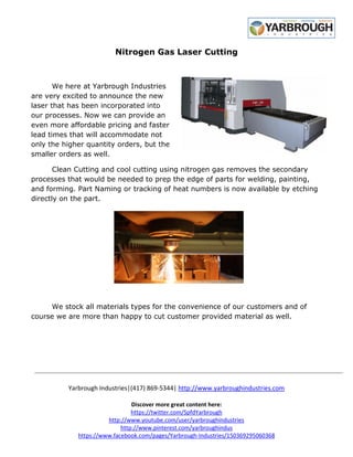 Yarbrough Industries|(417) 869
Discover more great content here:
https://twitter.com/SpfdYarbrough
http://www.youtube.com/user/yarbroughindustries
http://www.pinterest.com/yarbroughindus
https://www.facebook.com/pages/Yarbrough
Nitrogen Gas Laser Cutting
We here at Yarbrough Industries
are very excited to announce the new
laser that has been incorporated into
our processes. Now we can provide an
even more affordable pricing and faster
lead times that will accommodate not
only the higher quantity orders, bu
smaller orders as well.
Clean Cutting and cool cutting using nitrogen gas removes the secondary
processes that would be needed to prep the edge of parts for welding, painting,
and forming. Part Naming or tracking of heat numbers is now available by et
directly on the part.
We stock all materials types for the convenience of our customers and of
course we are more than happy to cut customer provided material as well.
(417) 869-5344| http://www.yarbroughindustries.com
Discover more great content here:
https://twitter.com/SpfdYarbrough
http://www.youtube.com/user/yarbroughindustries
http://www.pinterest.com/yarbroughindus
https://www.facebook.com/pages/Yarbrough-Industries/150369295060368
Nitrogen Gas Laser Cutting
We here at Yarbrough Industries
are very excited to announce the new
laser that has been incorporated into
our processes. Now we can provide an
even more affordable pricing and faster
lead times that will accommodate not
only the higher quantity orders, but the
Clean Cutting and cool cutting using nitrogen gas removes the secondary
processes that would be needed to prep the edge of parts for welding, painting,
and forming. Part Naming or tracking of heat numbers is now available by et
We stock all materials types for the convenience of our customers and of
course we are more than happy to cut customer provided material as well.
http://www.yarbroughindustries.com
Industries/150369295060368
Clean Cutting and cool cutting using nitrogen gas removes the secondary
processes that would be needed to prep the edge of parts for welding, painting,
and forming. Part Naming or tracking of heat numbers is now available by etching
We stock all materials types for the convenience of our customers and of
course we are more than happy to cut customer provided material as well.
 