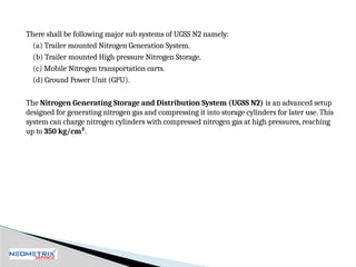 There shall be following major sub systems of UGSS N2 namely:
(a) Trailer mounted Nitrogen Generation System.
(b) Trailer mounted High pressure Nitrogen Storage.
(c) Mobile Nitrogen transportation carts.
(d) Ground Power Unit (GPU).
The Nitrogen Generating Storage and Distribution System (UGSS N2) is an advanced setup
designed for generating nitrogen gas and compressing it into storage cylinders for later use. This
system can charge nitrogen cylinders with compressed nitrogen gas at high pressures, reaching
up to 350 kg/cm².
 