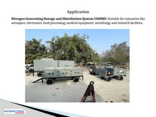 Nitrogen Generating Storage and Distribution System-UGSSN2: Suitable for industries like
aerospace, electronics, food processing, medical equipment, metallurgy, and research facilities.
Application
 