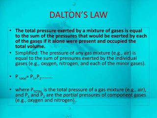 DALTON’S LAW
• The total pressure exerted by a mixture of gases is equal
  to the sum of the pressures that would be exerted by each
  of the gases if it alone were present and occupied the
  total volume.
• Simplified: The pressure of any gas mixture (e.g., air) is
  equal to the sum of pressures exerted by the individual
  gases (e.g., oxygen, nitrogen, and each of the minor gases).

• P total= P1+P2………

• where PTOTAL is the total pressure of a gas mixture (e.g., air),
  and P1 and P2 are the partial pressures of component gases
  (e.g., oxygen and nitrogen)..
 