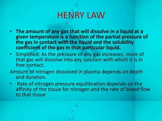 HENRY LAW
• The amount of any gas that will dissolve in a liquid at a
  given temperature is a function of the partial pressure of
  the gas in contact with the liquid and the solubility
  coefficient of the gas in that particular liquid.
• Simplified: As the pressure of any gas increases, more of
  that gas will dissolve into any solution with which it is in
  free contact.
Amount of nitrogen dissolved in plasma depends on depth
  and duration.
• Rate of nitrogen pressure equilibration depends on the
  affinity of the tissue for nitrogen and the rate of blood flow
  to that tissue
 