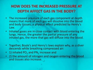 HOW DOES THE INCREASED PRESSURE AT
      DEPTH AFFECT GAS IN THE BODY?
• The increased pressure of each gas component at depth
  means that more of each gas will dissolve into the blood
  and body tissues, a physical effect predicted by Henry's
  Law.
• Inhaled gases are in close contact with blood entering the
  lungs. Hence, the greater the partial pressure of any
  inhaled gas, the more that gas will diffuse into the blood.

• Together, Boyle's and Henry's laws explain why, as a diver
  descends while breathing compressed air:
• 1) inhaled PO2 and PN2 increase and
• 2) the amount of nitrogen and oxygen entering the blood
  and tissues also increase.
 