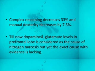 • Complex reasoning decreases 33% and
  manual dexterity decreases by 7.3%.

• Till now dopamine& glutamate levels in
  prefrontal lobe is considered as the cause of
  nitrogen narcosis but yet the exact cause with
  evidence is lacking.
 