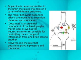 • Dopamine is neurotransmitter in
  the brain that plays vital roles in a
  variety of different behaviors.
• The major behaviors dopamine
  affects are movement, cognition,
  pleasure, and motivation .
• Dopamine is an essential
  component of the basal ganglia
  motor loop, as well as the
  neurotransmitter responsible for
  controlling the exchange of
  information from one brain area to
  another .
• However, it is the role that
  dopamine plays in pleasure and
  motivation
 