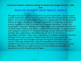 Comparison between subjective feelings to alcohol and nitrogen narcosis: a pilot
                                     study
          Monteiro MG, Hernandez W, Figlie NB, Takahashi E, Korukian M

• Nitrogen narcosis is often compared to alcohol intoxication, but no actual
  studies have been carried out in humans to test the comparability of these
  effects. If a common mechanism of action is responsible for the behavioral
  effects of these substances, biological variability of response to alcohol
  should correlate to that of nitrogen in the same individual. To test this
  hypothesis, subjective feelings were assessed in two separate occasions in
  14 adult male, healthy volunteers, nonprofessional divers. In one occasion,
  each subject received 0.75 ml/kg (0.60 g/kg) alcohol 50% (v/v PO) and in
  another day underwent a simulated dive at 50 m for 30 min in a
  hyperbaric chamber. There was a significant correlation between reported
  feelings in the two sessions; subjects who felt less intoxicated after
  drinking also felt less nitrogen narcosis during the simulated dive. The
  results, although preliminary, raise the hypothesis that ethanol and
  nitrogen may share the same mechanisms of action in the brain and that
  biological differences might account for interindividual variability of
  responses to both ethanol and nitrogen.
 