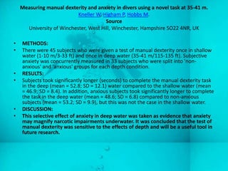 Measuring manual dexterity and anxiety in divers using a novel task at 35-41 m.
                           Kneller W, Higham P, Hobbs M.
                                       Source
      University of Winchester, West Hill, Winchester, Hampshire SO22 4NR, UK

•   METHODS:
•   There were 45 subjects who were given a test of manual dexterity once in shallow
    water (1-10 m/3-33 ft) and once in deep water (35-41 m/115-135 ft). Subjective
    anxiety was concurrently measured in 33 subjects who were split into 'non-
    anxious' and 'anxious' groups for each depth condition.
•   RESULTS:
•   Subjects took significantly longer (seconds) to complete the manual dexterity task
    in the deep (mean = 52.8; SD = 12.1) water compared to the shallow water (mean
    = 46.9; SD = 8.4). In addition, anxious subjects took significantly longer to complete
    the task in the deep water (mean = 48.6; SD = 6.8) compared to non-anxious
    subjects (mean = 53.2; SD = 9.9), but this was not the case in the shallow water.
•   DISCUSSION:
•   This selective effect of anxiety in deep water was taken as evidence that anxiety
    may magnify narcotic impairments underwater. It was concluded that the test of
    manual dexterity was sensitive to the effects of depth and will be a useful tool in
    future research.
 