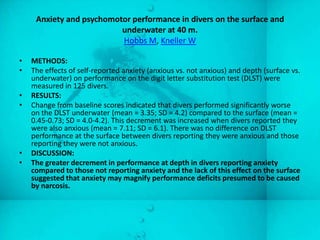 Anxiety and psychomotor performance in divers on the surface and
                          underwater at 40 m.
                          Hobbs M, Kneller W

•   METHODS:
•   The effects of self-reported anxiety (anxious vs. not anxious) and depth (surface vs.
    underwater) on performance on the digit letter substitution test (DLST) were
    measured in 125 divers.
•   RESULTS:
•   Change from baseline scores indicated that divers performed significantly worse
    on the DLST underwater (mean = 3.35; SD = 4.2) compared to the surface (mean =
    0.45-0.73; SD = 4.0-4.2). This decrement was increased when divers reported they
    were also anxious (mean = 7.11; SD = 6.1). There was no difference on DLST
    performance at the surface between divers reporting they were anxious and those
    reporting they were not anxious.
•   DISCUSSION:
•   The greater decrement in performance at depth in divers reporting anxiety
    compared to those not reporting anxiety and the lack of this effect on the surface
    suggested that anxiety may magnify performance deficits presumed to be caused
    by narcosis.
 