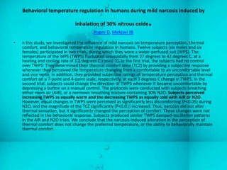 Behavioral temperature regulation in humans during mild narcosis induced by

                               inhalation of 30% nitrous oxide        .
                                         Yogev D, Mekjavi IB

•   n this study, we investigated the influence of mild narcosis on temperature perception, thermal
    comfort, and behavioral temperature regulation in humans. Twelve subjects (six males and six
    females) participated in two trials, during which they wore a water-perfused suit (WPS). The
    temperature of the WPS (TWPS) fluctuated sinusoidally from 27 degrees to 42 degrees C, at a
    heating and cooling rate of 1.2 degrees C x min(-1). In the first trial, the subjects had no control
    over TWPS: They determined their thermal comfort zone (TCZ) by providing a subjective response
    whenever they perceived the temperature changing from a comfortable to an uncomfortable level
    and vice versa; in addition, they provided subjective ratings of temperature perception and thermal
    comfort on a 7-point and 4-point scale, respectively, at each 3 degrees C change in TWPS. In the
    second trial, subjects could change the direction of TWPS whenever it became uncomfortable by
    depressing a button on a manual control. The protocols were conducted with subjects breathing
    either room air (AIR), or a normoxic breathing mixture containing 30% N2O. Subjects perceived
    increasing TWPS as equally warm and the decreasing TWPS as equally cold with AIR or N2O.
    However, equal changes in TWPS were perceived as significantly less discomforting (P<0.05) during
    N2O, and the magnitude of the TCZ significantly (P<0.01) increased. Thus, narcosis did not alter
    thermal sensation, but it significantly changed the perception of comfort. These changes were not
    reflected in the behavioral response. Subjects produced similar TWPS damped-oscillation patterns
    in the AIR and N2O trials. We conclude that the narcosis-induced alteration in the perception of
    thermal comfort does not change the preferred temperature, or the ability to behaviorally maintain
    thermal comfort.
 