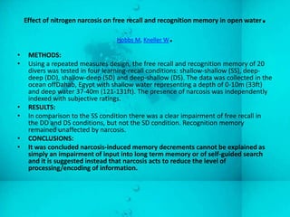Effect of nitrogen narcosis on free recall and recognition memory in open water   .
                                  Hobbs M, Kneller W.
•    METHODS:
•    Using a repeated measures design, the free recall and recognition memory of 20
     divers was tested in four learning-recall conditions: shallow-shallow (SS), deep-
     deep (DD), shallow-deep (SD) and deep-shallow (DS). The data was collected in the
     ocean offDahab, Egypt with shallow water representing a depth of 0-10m (33ft)
     and deep water 37-40m (121-131ft). The presence of narcosis was independently
     indexed with subjective ratings.
•    RESULTS:
•    In comparison to the SS condition there was a clear impairment of free recall in
     the DD and DS conditions, but not the SD condition. Recognition memory
     remained unaffected by narcosis.
•    CONCLUSIONS:
•    It was concluded narcosis-induced memory decrements cannot be explained as
     simply an impairment of input into long term memory or of self-guided search
     and it is suggested instead that narcosis acts to reduce the level of
     processing/encoding of information.
 