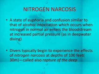 NITROGEN NARCOSIS
• A state of euphoria and confusion similar to
  that of alcohol intoxication which occurs when
  nitrogen in normal air enters the bloodstream
  at increased partial pressure (as in deepwater
  diving)

• Divers typically begin to experience the effects
  of nitrogen narcosis at depths of 100 feet(
  30m)—called also rapture of the deep
 