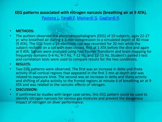 EEG patterns associated with nitrogen narcosis (breathing air at 9 ATA).
                  Pastena L, Faralli F, Mainardi G, Gagliardi R.

•   METHODS:
•   The authors observed the electroencephalogram (EEG) of 10 subjects, ages 22-27
    yr, who breathed air during a 3-min compression to a simulated depth of 80 msw
    (9 ATA). The EEG from a 19-electrode cap was recorded for 20 min while the
    subject reclined on a cot with eyes closed, first at 1 ATA before the dive and again
    at 9 ATA. Signals were analyzed using Fast Fourier Transform and brain mapping for
    frequency domains 0-4 Hz, 4-7 Hz, 7-12 Hz, and 12-15 Hz. Student's paired t-test
    and correlation tests were used to compare results for the two conditions.
•   RESULTS:
•   Two EEG patterns were observed. The first was an increase in delta and theta
    activity in all cortical regions that appeared in the first 2 min at depth and was
    related to exposure time. The second was an increase in delta and theta activity
    and shifting of alpha activity to the frontal regions at minute 6 of breathing air at 9
    ATA and was related to the narcotic effects of nitrogen.
•   DISCUSSION:
•   If confirmed by studies with larger case series, this EEG pattern could be used to
    identify nitrogen narcosis for various gas mixtures and prevent the dangerous
    impact of nitrogen on diver performance.
 