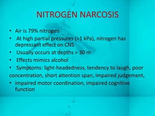 NITROGEN NARCOSIS
• Air is 79% nitrogen
• At high partial pressures (>1 kPa), nitrogen has
  depressant effect on CNS
• Usually occurs at depths > 30 m
• Effects mimics alcohol
• Symptoms: light-headedness, tendency to laugh, poor
concentration, short attention span, impaired judgement,
• impaired motor coordination, impaired cognitive
  function
 