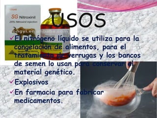 USOS
El nitrógeno líquido se utiliza para la
congelación de alimentos, para el
tratamiento de verrugas y los bancos
de semen lo usan para conservar el
material genético.
Explosivos
En farmacia para fabricar
medicamentos.
 