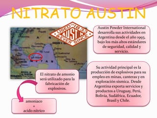 NITRATO AUSTIN
Austin Powder International
desarrolla sus actividades en
Argentina desde el año 1993,
bajo los más altos estándares
de seguridad, calidad y
servicio.
Su actividad principal es la
producción de explosivos para su
empleo en minas, canteras y en
exploración sísmica. Desde
Argentina exporta servicios y
productos a Uruguay, Perú,
Bolivia, Sudáfrica, Ecuador,
Brasil y Chile.
El nitrato de amonio
será utilizado para la
fabricación de
explosivos.
amoniaco
+
acido nítrico
 