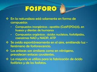  En la naturaleza está solamente en forma de
compuestos
• Compuestos inorgánicos : apatita (Ca5F(PO4)3), en
huesos y dientes de humanos
• Compuestos orgánicos : ácidos nucleicos, fosfolípidos,
coenzimas NAD y NADP, ATP
 Se oxida espontáneamente en el aire, emitiendo luz ‐
fenómeno de fosforescencia.
 Los enlaces son similares como en nitrógeno,
prevalecen enlaces covalentes.
 La mayoría se utiliza para la fabricación de ácido
fosfórico y de los fosfatos.
 