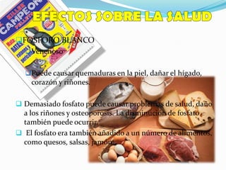 FOSFORO BLANCO
Venenoso
Puede causar quemaduras en la piel, dañar el hígado,
corazón y riñones.
 Demasiado fosfato puede causar problemas de salud, daño
a los riñones y osteoporosis. La disminución de fosfato
también puede ocurrir.
 El fosfato era también añadido a un número de alimentos,
como quesos, salsas, jamón.
 